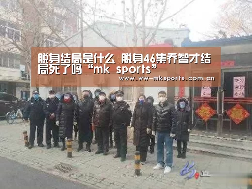 脱身结局是什么 脱身46集乔智才结局死了吗“mk sports”(图1) mk体育下载