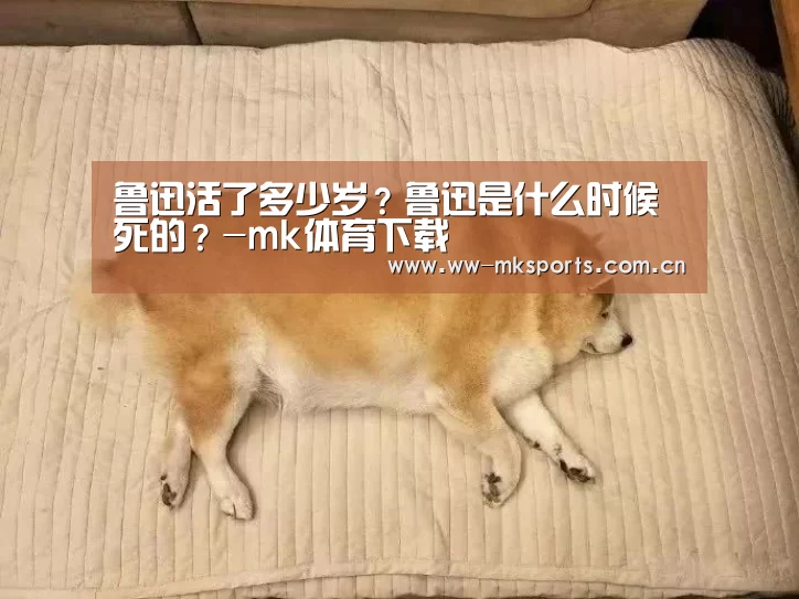 鲁迅活了多少岁?鲁迅是什么时候死的?-mk体育下载(图2) mk体育注册